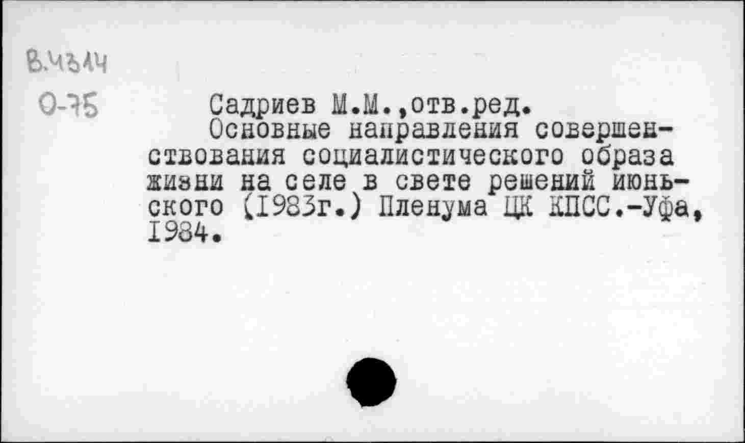 ﻿Ь.чълч
0-45
Садриев М.М.»отв.ред.
Основные направления совершенствования социалистического образа жизни на селе в свете решений июньского (1983г.) Пленума ЦК КПСС.-Уфа 1984.